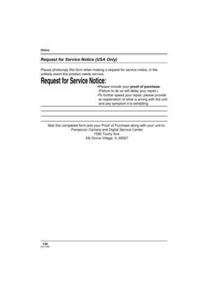 Page 134Others
134VQT1H62
Request for Service Notice (USA Only)
Request for Service Notice:   
Please photocopy this form when making a request for service notice, in the 
unlikely event this product needs service.
Please include your proof of purchase.  
 (Failure to do so will delay your repair.)
To further speed your repair, please provide  
 an explanation of what is wrong with the unit 
 and any symptom it is exhibiting.
Mail this completed form and your Proof of Purchase along with your unit to:...