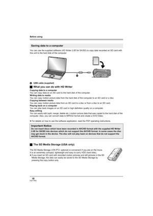 Page 18Before using
18VQT1H62
You can use the supplied software (HD Writer 2.0E for SX/SD) to copy data recorded an SD card with 
this unit to the hard disk of the computer.
AUSB cable (supplied)
ªWhat you can do with HD Writer
Copying data to a computer
You can copy data on an SD card to the hard disk of the computer.
Writing data to media
You can copy motion picture data from the hard disk of the computer to an SD card or a disc.
Copying between media
You can copy motion picture data from an SD card to a disc...