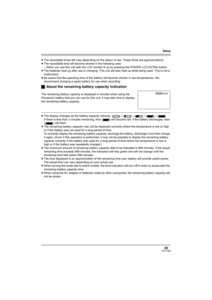 Page 29Setup
29VQT1H62
≥The recordable times will vary depending on the status of use. These times are approximations.
≥The recordable time will become shorter in the following case:
jWhen you use this unit with the LCD monitor lit up by pressing the POWER LCD EXTRA button.
≥The batteries heat up after use or charging. This unit will also heat up while being used. This is not a 
malfunction.
≥Be aware that the operating time of the battery will become shorter in low temperatures. We 
recommend charging a spare...