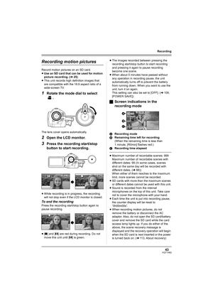 Page 4343VQT1H62
Recording
Recording motion pictures
Record motion pictures on an SD card.
≥Use an SD card that can be used for motion 
picture recording. (l25)
≥This unit records high definition images that 
are compatible with the 16:9 aspect ratio of a 
wide-screen TV.
1Rotate the mode dial to select 
.
The lens cover opens automatically.
2Open the LCD monitor.
3Press the recording start/stop 
button to start recording.
≥While recording is in progress, the recording 
will not stop even if the LCD monitor is...