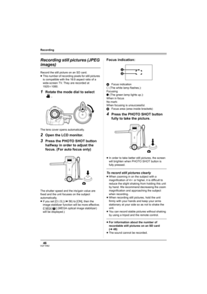 Page 4646VQT1H62
Recording
Recording still pictures (JPEG 
images)
Record the still picture on an SD card.
≥This number of recording pixels for still pictures 
is compatible with the 16:9 aspect ratio of a 
wide-screen TV. They are recorded at 
1920k1080.
1Rotate the mode dial to select 
.
The lens cover opens automatically.
2Open the LCD monitor.
3Press the PHOTO SHOT button 
halfway in order to adjust the 
focus. (For auto focus only)
The shutter speed and the iris/gain value are 
fixed and the unit focuses...