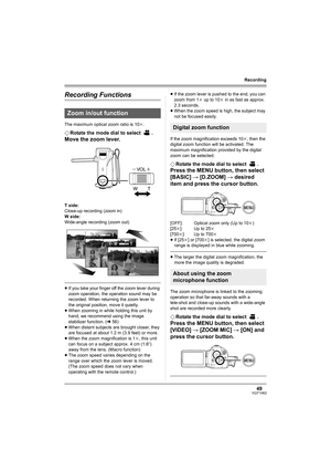 Page 4949VQT1H62
Recording
Recording Functions
The maximum optical zoom ratio is 10k.
¬Rotate the mode dial to select  .
Move the zoom lever.
T side:
Close-up recording (zoom in)
W side:
Wide-angle recording (zoom out)
≥If you take your finger off the zoom lever during 
zoom operation, the operation sound may be 
recorded. When returning the zoom lever to 
the original position, move it quietly.
≥When zooming in while holding this unit by 
hand, we recommend using the image 
stabilizer function. (l56)
≥When...