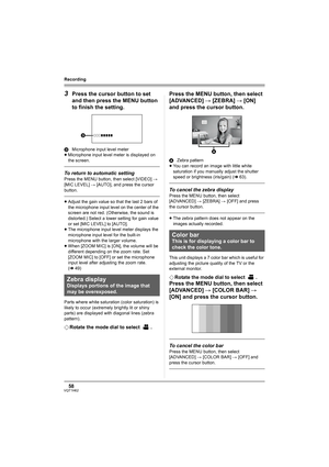 Page 5858VQT1H62
Recording
3Press the cursor button to set 
and then press the MENU button 
to finish the setting.
DMicrophone input level meter
≥Microphone input level meter is displayed on 
the screen.
To return to automatic setting
Press the MENU button, then select [VIDEO] # 
[MIC LEVEL] # [AUTO], and press the cursor 
button.
≥Adjust the gain value so that the last 2 bars of 
the microphone input level on the center of the 
screen are not red. (Otherwise, the sound is 
distorted.) Select a lower setting...
