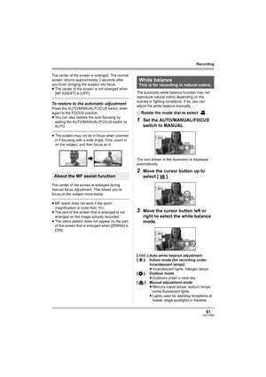 Page 6161VQT1H62
Recording
The center of the screen is enlarged. The normal 
screen returns approximately 2 seconds after 
you finish bringing the subject into focus.
≥The center of the screen is not enlarged when 
[MF ASSIST] is [OFF].
To restore to the automatic adjustment
Press the AUTO/MANUAL/FOCUS switch down 
again to the FOCUS position.
≥You can also restore the auto focusing by 
setting the AUTO/MANUAL/FOCUS switch to 
AUTO.
≥The subject may not be in focus when zoomed 
in if focusing with a wide angle....