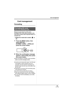 Page 7575VQT1H62
Card management
Card management
Formatting
Please be aware that if an SD card is 
formatted, then all the data recorded on the 
card will be erased. Store important data on a 
computer etc.
¬Rotate the mode dial to select   or 
.
1Press the MENU button, then 
select [SETUP] # 
[FORMAT CARD] # [YES] and 
press the cursor button.
2When the confirmation message 
appears, select [YES], then press 
the cursor button.
≥When formatting is complete, press the MENU 
button to exit the message screen....