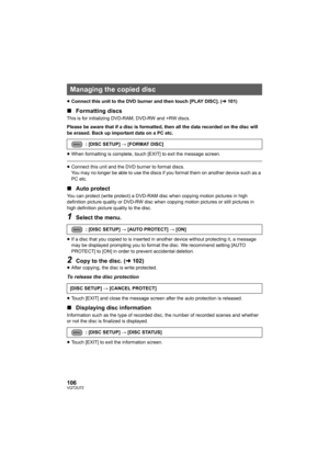 Page 106106VQT2U72
≥Connect this unit to the DVD burner and then touch [PLAY DISC]. ( l101)
∫ Formatting discs
This is for initializing DVD-RAM, DVD-RW and +RW discs.
Please be aware that if a disc is formatted, then all the data recorded on the disc will 
be erased. Back up important data on a PC etc.
≥When formatting is complete, touch [EXIT] to exit the message screen.
≥Connect this unit and the DVD burner to format discs. 
You may no longer be able to use the discs if you format them on another device such...
