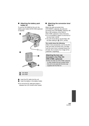 Page 147147VQT2U72
∫Attaching the battery pack 
holder kit
To use the VW-VBG6 for this unit, the 
battery pack holder kit/VW-VH04 (optional) 
is required.
1 Insert the DC cable into this unit.
2 Insert the battery in the battery holder.
≥ Do not let the DC cable get caught in 
between the LCD monitor when closed.
∫ Attaching the conversion lens/
filter kit
Attach the wide conversion lens 
(VW-W4607H; optional), the wide end 
conversion lens (VW-WE08H; optional), ND 
filter or MC protector of the Filter kit...
