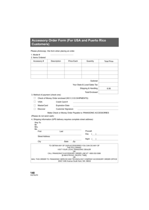 Page 148148VQT2U72
Accessory Order Form (For USA and Puerto Rico 
Customers)
TO OBTAIN ANY OF OUR ACCESSORIES YOU CAN DO ANY OF THE FOLLOWING: 
VISIT YOUR LOCAL PANASONIC DEALER  OR 
CALL PANASONIC’S ACCESSORY ORDER LINE AT 1-800-332-5368  [6 AM-6 PM M-F, PACIFIC TIME] OR 
MAIL THIS ORDER TO:  PANASONIC SERVICE AND TECHNOLOGY COMPANY  ACCESSORY ORDER OFFICE 
20421 84th 

Avenue South Kent, WA. 98032
Ship To: 
Mr.
Mrs.
Ms.
First Last
Street Address 
City State Zip
Phone#: 
Day (       ) 
Night(       )
4....