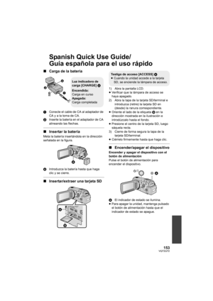 Page 153153VQT2U72
Spanish Quick Use Guide/
Guía española para el uso rápido
∫Carga de la batería
1 Conecte el cable de CA al adaptador de 
CA y a la toma de CA.
2 Inserte la batería en el adaptador de CA 
alineando las flechas.
∫Insertar la batería
Meta la batería insertándola en la dirección 
señalada en la figura.
A Introduzca la batería hasta que haga 
clic y se cierre.
∫Insertar/extraer una tarjeta SD
1) Abra la pantalla LCD.
≥Verificar que la lámpara de acceso se 
haya apagado.
2) Abra la tapa de la...