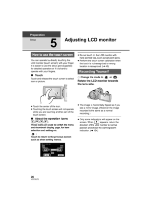 Page 2626VQT2U72
Preparation
Setup
5
Adjusting LCD monitor
You can operate by directly touching the 
LCD monitor (touch screen) with your finger.
It is easier to use the stylus pen (supplied) 
for detailed operation or if it is hard to 
operate with your fingers.
∫Touch
Touch and release the touch screen to select 
icon or picture.
≥Touch the center of the icon.
≥ Touching the touch screen will not operate 
while you are touching another part of the 
touch screen.
∫ About the operation icons
///:
These icons...