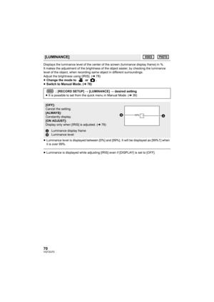 Page 7070VQT2U72
Displays the luminance level of the center of the screen (luminance display frame) in %.
It makes the adjustment of the brightness of the object easier, by checking the luminance 
level of the object, when recording same object in different surroundings.
Adjust the brightness using [IRIS]. (l78)
≥ Change the mode to   or  .
≥ Switch to Manual Mode. ( l76)
≥ Luminance level is displayed between [0%] and [99%]. It will be displayed as [99% ] when 
it is over 99%.
≥Luminance is displayed while...