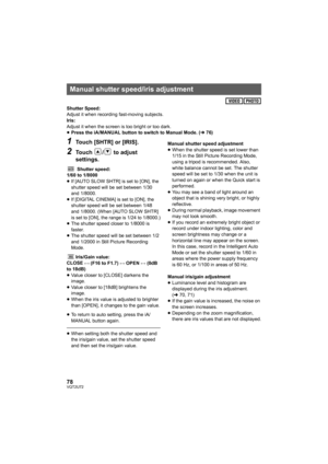 Page 7878VQT2U72
Shutter Speed:
Adjust it when recording fast-moving subjects.
Iris:
Adjust it when the screen is too bright or too dark.
≥Press the iA/MANUAL button to switch to Manual Mode. ( l76)
1Touch [SHTR] or [IRIS].
2Touch  /  to adjust 
settings.
Shutter speed:
1/60 to 1/8000
≥ If [AUTO SLOW SHTR] is set to [ON], the 
shutter speed will be set between 1/30 
and 1/8000.
≥ If [DIGITAL CINEMA] is set to [ON], the 
shutter speed will be set between 1/48 
and 1/8000. (When [AUTO SLOW SHTR] 
is set to [ON],...