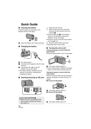 Page 1212VQT2M51
Quick Guide
∫Inserting the battery
Install the battery by inserting it in the 
direction shown in the figure.
A Insert the battery until it clicks and locks.
∫Charging the battery
A DC input terminal
1 Connect the AC adaptor to the DC input 
terminal.
2 Connect the AC cable to the AC 
adaptor, then the AC outlet.
≥ The status indicator will flash red at an 
interval of 2 seconds, indicating that 
charging has begun.
∫ Inserting/removing an SD card
1) Open the LCD monitor.
2) Open the SD card...