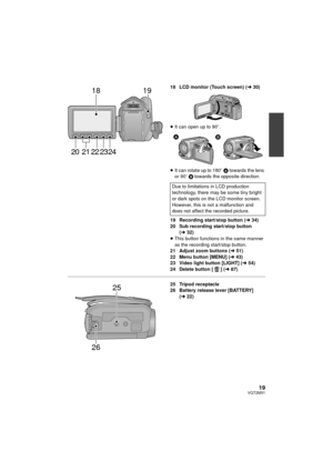 Page 1919VQT2M51
18 LCD monitor (Touch screen) (l30)
≥ It can open up to 90 o.
≥ It can rotate up to 180 o A towards the lens 
or 90 o B  towards the opposite direction.
19 Recording start/stop button (l 34)
20 Sub recording start/stop button  (l 32)
≥ This button functions in the same manner 
as the recording start/stop button.
21 Adjust zoom buttons ( l51)
22 Menu button [MENU] ( l43)
23 Video light button [LIGHT] ( l54)
24 Delete button [ ] (l 87)
25 Tripod receptacle
26 Battery release lever [BATTERY] 
(l...