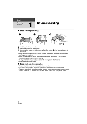 Page 3232VQT2M51
Basic
Recording/
Playback
1
Before recording
∫Basic camera positioning
1 Hold the unit with both hands.
2 Put your hand through the grip belt.
3 It is convenient to use the Sub-recording Start/Stop button  A when holding the unit at 
waist level.
≥ When recording, make sure your footing is stable and there is no danger of colliding with 
another person or object.
≥ When you are outdoors, record pictures with the sunlight behind you. If the subject is 
backlit, it will become dark in the...