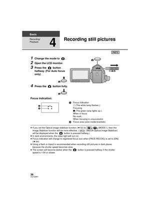 Page 3636VQT2M51
Basic
Recording/
Playback
4
Recording still pictures
1Change the mode to  .
2Open the LCD monitor.
3Press the   button 
halfway. (For Auto focus 
only)
4Press the   button fully.
Focus indication:
≥ If you set the Optical image stabilizer function ( l52) to  /  (MODE1), then the 
Image Stabilizer function will be more effective. (  (MEGA Optical Image Stabilizer) 
will be displayed when the   button is pressed halfway.)
≥ In dark environments, the video light will turn on.
≥ Focus indication...