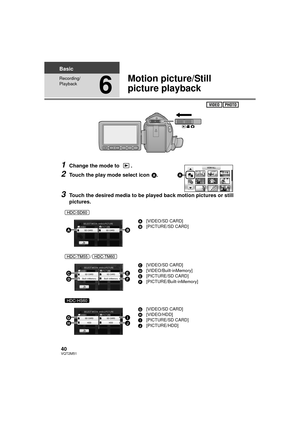 Page 4040VQT2M51
Basic
Recording/
Playback
6
Motion picture/Still 
picture playback
1Change the mode to  .
2Touch the play mode select icon A.
3Touch the desired media to be played back motion pictures or still 
pictures.
A[VIDEO/SD CARD]
B [PICTURE/SD CARD]
/ C[VIDEO/SD CARD]
D [VIDEO/Built-inMemory]
E [PICTURE/SD CARD]
F [PICTURE/Built-inMemory]
G [VIDEO/SD CARD]
H [VIDEO/HDD]
I [PICTURE/SD CARD]
J [PICTURE/HDD]

 


\b
HDCSD60_TM60_HS60-P_PC-VQT2M51_eng.book  40 ページ  ２０１０年１月１８日　月曜日　午前１１時３３分 