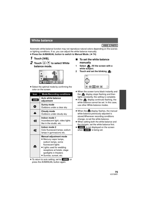 Page 7575VQT2M51
Automatic white balance function may not reproduce natural colors depending on the scenes 
or lighting conditions. If so, you can adjust the white balance manually.
≥Press the iA/MANUAL button to switch to Manual Mode. ( l74)
1Touch [WB].
2Touch  /  to select White 
balance mode.
≥Select the optimal mode by confirming the 
color on the screen.
≥ To return to auto setting, set to   or 
press the iA/MANUAL button again.
∫ To set the white balance 
manually
1 Select  , fill the screen with a...