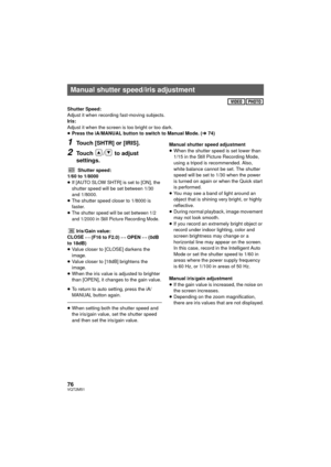 Page 7676VQT2M51
Shutter Speed:
Adjust it when recording fast-moving subjects.
Iris:
Adjust it when the screen is too bright or too dark.
≥Press the iA/MANUAL button to switch to Manual Mode. ( l74)
1Touch [SHTR] or [IRIS].
2Touch  /  to adjust 
settings.
Shutter speed:
1/60 to 1/8000
≥ If [AUTO SLOW SHTR] is set to [ON], the 
shutter speed will be set between 1/30 
and 1/8000.
≥ The shutter speed closer to 1/8000 is 
faster.
≥
The shutter speed will be set between 1/2 
and 1/2000 in Still Picture Recording...