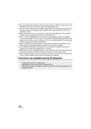 Page 104104VQT3K35
≥You cannot play back 3D video on the LCD monitor of the unit. When you play back scenes 
recorded in 3D on the LCD monitor, they will be played back in 2D.
≥ You can also play back scenes recorded in 3D by date. Even if scenes are recorded on the 
same day, the unit will display the date sepa rately when switching between 2D and 3D 
recordings. (l 86)
≥ When you play back scenes successively, a black screen  will appear for a few seconds 
between scenes recorded in 3D and scenes recorded in...