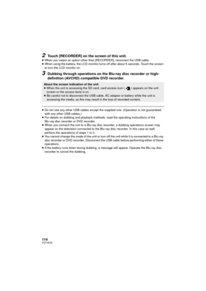 Page 114114VQT3K35
2Touch [RECORDER] on the screen of this unit.
≥When you select an option other than [RECORDER], reconnect the USB cable.
≥ When using the battery, the LCD monitor turns off after about 5 seconds. Touch the screen 
to turn the LCD monitor on.
3Dubbing through operations on the Bl u-ray disc recorder or high-
definition (AVCHD) compatible DVD recorder.
≥ Do not use any other USB cables except the supplied one. (Operation is not guaranteed 
with any other USB cables.)
≥ For details on dubbing and...
