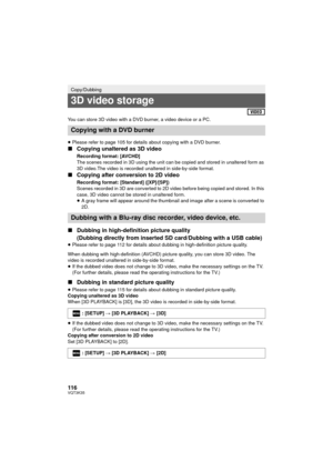 Page 116116VQT3K35
You can store 3D video with a DVD burner, a video device or a PC.
≥Please refer to page 105 for details about copying with a DVD burner.
∫ Copying unaltered as 3D video
Recording format: [AVCHD]
The scenes recorded in 3D using the unit can be copied and stored in unaltered form as 
3D video.The video is recorded unaltered in side-by-side format.
∫Copying after conversion to 2D video
Recording format: [Standard] ([XP]/[SP])
Scenes recorded in 3D are converted to 2D video before being copied and...