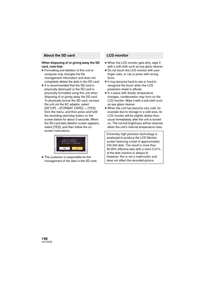 Page 146146VQT3K35
When disposing of or giving away the SD 
card, note that:
≥Formatting and deletion of this unit or 
computer only changes the file 
management information and does not 
completely delete the data in the SD card.
≥ It is recommended that the SD card is 
physically destroyed or the SD card is 
physically formatted using this unit when 
disposing of or giving away the SD card.
To physically format the SD card, connect 
the unit via the AC adaptor, select 
[SETUP]  #[FORMAT CARD]  # [YES] 
from...