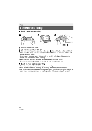 Page 2828VQT3K35
∫Basic camera positioning
1 Hold the unit with both hands.
2 Put your hand through the grip belt.
3 It is convenient to use the recording button icon A  when holding the unit at waist level.
≥ When recording, make sure your footing is stable and there is no danger of colliding with 
another person or object.
≥ When you are outdoors, record pictures with the sunlight behind you. If the subject is 
backlit, it will become dark in the recording.
≥ Keep your arms near your body and separate your...