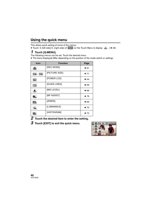 Page 4040VQT3K35
Using the quick menu
This allows quick setting of some of the menus.
≥Touch   (left side)/  (right side) of   on the Touch Menu to display  . ( l26)
1Touch [Q.MENU].The following menus can be set. Touch the desired menu.
≥The items displayed differ depending on the position of the mode switch or settings.
2Touch the desired item to enter the setting.
3Touch [EXIT] to exit the quick menu.
IconFunctionPage
[REC MODE] l61
/ [PICTURE SIZE]
l71
[POWER LCD] l44
[GUIDE LINES] l59
[MIC LEVEL] l68
[MF...