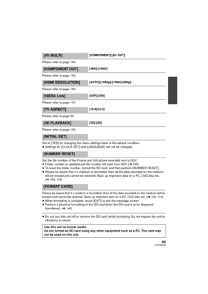 Page 4545VQT3K35
Please refer to page 100.
Please refer to page 100.
Please refer to page 100.
Please refer to page 101.
Please refer to page 99.
Please refer to page 103.
Set to [YES] for changing the menu settings back to the default condition.
≥Settings for [CLOCK SET] and [LANGUAGE] will not be changed.
Set the file number of the iFrame and still picture recorded next to 0001.
≥ Folder number is updated and file number will start from 0001.( l128)
≥ To reset the folder number, format the SD card, and then...