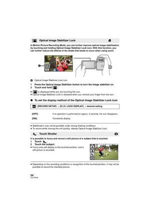 Page 5454VQT3K35
In Motion Picture Recording Mode, you can further improve optical image stabilization 
by touching and holding Optical Image Stabilizer Lock icon. With this function, you 
can further reduce the effects of the shake that tends to occur when using zoom.
AOptical Image Stabilizer Lock icon
1 Press the Optical Image Stabilizer button to turn the image stabilizer on.
2 Touch and hold  .
≥  is displayed while you are touching the icon.
≥ Optical Image Stabilizer Lock is released when you remove your...