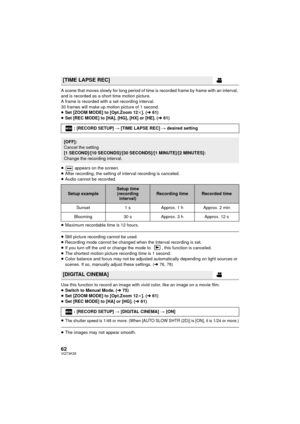 Page 6262VQT3K35
A scene that moves slowly for long period of time is recorded frame by frame with an interval, 
and is recorded as a short time motion picture.
A frame is recorded with a set recording interval.
30 frames will make up motion picture of 1 second.
≥Set [ZOOM MODE] to [Opt.Zoom 12 k]. ( l61)
≥ Set [REC MODE] to [HA], [HG], [HX] or [HE]. ( l61)
≥  appears on the screen.
≥ After recording, the setting of interval recording is canceled.
≥ Audio cannot be recorded.
≥ Maximum recordable time is 12...