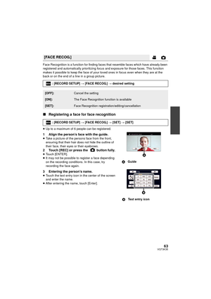 Page 6363VQT3K35
Face Recognition is a function for finding faces that resemble faces which have already been 
registered and automatically prioritizing focus and exposure for those faces. This function 
makes it possible to keep the face of your loved ones in focus even when they are at the 
back or on the end of a line in a group picture.
∫Registering a face for face recognition
≥Up to a maximum of 6 people can be registered.
1 Align the person’s face with the guide.≥Take a picture of the persons face from...