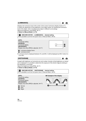 Page 7070VQT3K35
Displays the luminance level of the center of the screen (luminance display frame) in %.
It makes the adjustment of the brightness of the object easier, by checking the luminance 
level of the object, when recording same object in different surroundings.
Adjust the brightness using [IRIS]. (l77)
≥ Switch to Manual Mode. ( l75)
≥ Luminance level is displayed between 0% and 99%. It will be displayed as 99%  when it is 
over 99%.
A graph with brightness as horizontal axis and number of pixels at...
