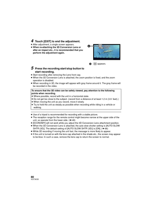 Page 8080VQT3K35
4Touch [EXIT] to end the adjustment.
≥After adjustment, a single screen appears.
≥ When re-attaching the 3D Conversion Lens or 
after an impact etc., it is recommended that you 
perform the adjustment again.
5Press the recording start/stop button to 
start recording.
≥Start recording after removing the Lens front cap.
≥ When the 3D Conversion Lens is attached, the zoom position is fixed, and the zoom 
operation is disabled.
≥ When recording in 3D, the image will appear with gray frame around...