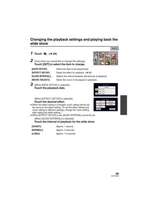 Page 8989VQT3K35
Changing the playback settings and playing back the 
slide show
1Touch . (l26)
2(Only when you would like to change the settings)
Touch [SET] to select the item to change.
3(When [DATE SETUP] is selected)
Touch the playback date.
(When [EFFECT SETUP] is selected)
Touch the desired effect.≥When the effect setting is changed, music setting will be set 
the same as the effect setting. (To set the effect setting and 
music setting to different settings, change the music setting 
after setting the...