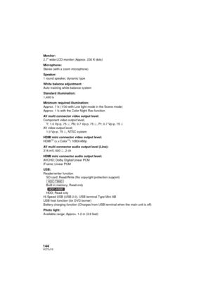 Page 144144VQT3J15
Monitor:
2.7z wide LCD monitor (Approx. 230 K dots)
Microphone:
Stereo (with a zoom microphone)
Speaker:
1 round speaker, dynamic type
White balance adjustment:
Auto tracking white balance system
Standard illumination:
1,400 lx
Minimum required illumination:
Approx. 7 lx (1/30 with Low light mode in the Scene mode)
Approx. 1 lx with the Color Night Rec function
AV multi connector video output level:
Component video output level; Y; 1.0 Vp-p, 75 h, Pb; 0.7 Vp-p, 75 h, Pr; 0.7 Vp-p, 75 h
AV...