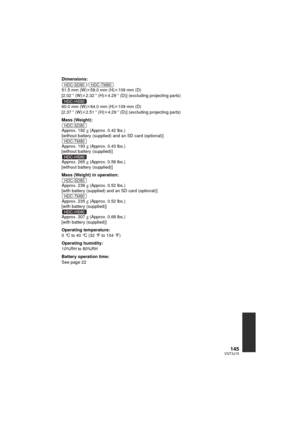 Page 145145VQT3J15
Dimensions:/
51.5 mm (W) k59.0 mm (H) k109 mm (D)
[2.02 q (W) k2.32 q (H)k 4.29q (D)] (excluding projecting parts)
60.0 mm (W) k64.0 mm (H) k109 mm (D)
[2.37 q (W) k2.51 q (H)k 4.29q (D)] (excluding projecting parts)
Mass (Weight):
Approx. 192
g (Approx. 0.42 lbs.)
[without battery (supplied) and an SD card (optional)]
Approx. 193
g (Approx. 0.43 lbs.)
[without battery (supplied)]
Approx. 265
g (Approx. 0.58 lbs.)
[without battery (supplied)]
Mass (Weight) in operation:
Approx. 236
g (Approx....