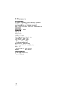 Page 146146VQT3J15
∫Motion pictures
Recording media:
SD Memory Card (FAT12 and FAT16 system compliant)
SDHC Memory Card (FAT32 system compliant)
SDXC Memory Card (exFAT system compliant)
Refer to page 24 for details on SD cards usable in this unit.
Built-in memory; 16 GB
HDD; 120 GB
Compression:
MPEG-4 AVC/H.264
Recording mode and transfer rate:
[HA]; Approx. 17 Mbps (VBR)
[HG]; Approx. 13 Mbps (VBR)
[HX]; Approx. 9 Mbps (VBR)
[HE]; Approx. 5 Mbps (VBR)
[iFrame]:Approx. 28 Mbps (VBR)
Refer to page 141 for the...