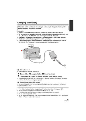 Page 2121VQT3J15
Charging the battery
Important:
≥Use the supplied AC adaptor. Do not use the AC adaptor of another device.
≥ Do not use the AC cable with any other equipment as it is designed only for this unit. 
Also, do not use the AC cable from other equipment with this unit.
≥ The battery can also be charged using a battery charger (VW-BC10PP; optional).
≥ The battery will not be charged if the unit is turned on.
≥ It is recommended to charge the battery in a temperature between 10 oC to 30 oC 
(50 °F to...