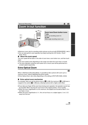 Page 4949VQT3J15
≥Maximum zoom ratio for recording motion pictures can be set with [ZOOM MODE]. ( l61)
≥ You can also perform zoom operation by simply touching the LCD monitor. (Touch 
Zoom: l51)
∫ About the zoom speed
The zoom speed will be faster in the order of z oom lever, zoom button icon, and then touch 
zoom.
≥ The zoom speed varies depending on the range over which the zoom lever is moved.
≥ The zoom operation using the zoom button  icon or touch zoom will be performed at a 
constant speed...