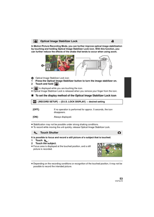 Page 5353VQT3J15
In Motion Picture Recording Mode, you can further improve optical image stabilization 
by touching and holding Optical Image Stabilizer Lock icon. With this function, you 
can further reduce the effects of the shake that tends to occur when using zoom.
AOptical Image Stabilizer Lock icon
1 Press the Optical Image Stabilizer button to turn the image stabilizer on.
2 Touch and hold  .
≥  is displayed while you are touching the icon.
≥ Optical Image Stabilizer Lock is released when you remove your...