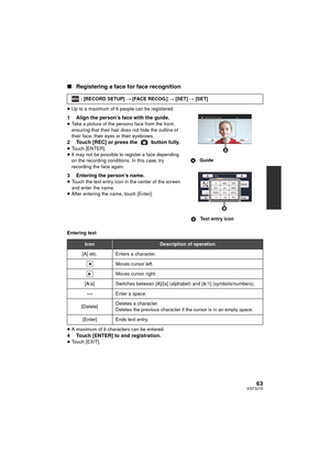 Page 6363VQT3J15
∫Registering a face for face recognition
≥Up to a maximum of 6 people can be registered.
1 Align the person’s face with the guide.≥Take a picture of the persons face from the front, 
ensuring that their hair does not hide the outline of 
their face, their eyes or their eyebrows.
2 Touch [REC] or press the   button fully.≥Touch [ENTER].
≥ It may not be possible to register a face depending 
on the recording conditions. In this case, try 
recording the face again.
3 Entering the person’s...