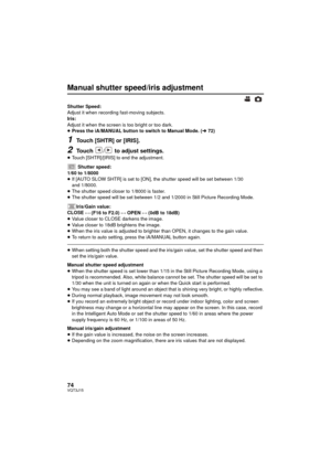 Page 7474VQT3J15
Manual shutter speed/iris adjustment
Shutter Speed:
Adjust it when recording fast-moving subjects.
Iris:
Adjust it when the screen is too bright or too dark.
≥Press the iA/MANUAL button to switch to Manual Mode. ( l72)
1Touch [SHTR] or [IRIS].
2Touch  /  to adjust settings.
≥Touch [SHTR]/[IRIS] to end the adjustment. 
Shutter speed:
1/60 to 1/8000
≥ If [AUTO SLOW SHTR] is set to [ON], the shutter speed will be set between 1/30 
and 1/8000.
≥ The shutter speed closer to 1/8000 is faster.
≥ The...