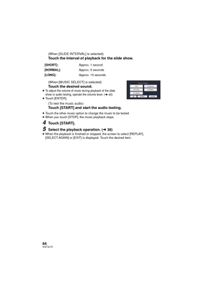 Page 8484VQT3J15
(When [SLIDE INTERVAL] is selected)
Touch the interval of playback for the slide show.
(When [MUSIC SELECT] is selected)
Touch the desired sound.≥To adjust the volume of music during playback of the slide 
show or audio testing, operate the volume lever. (l40)≥Touch [ENTER].
(To test the music audio)
Touch [START] and start the audio testing.
≥Touch the other music option to change the music to be tested.
≥ When you touch [STOP], the music playback stops.
4Touch [START].
5Select the playback...