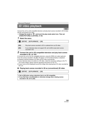 Page 109109VQT3K80
Connect the unit to a 3D compatible television and play back scenes recorded in 3D to enjoy 
life-like and powerful 3D video.
¬Change the mode to   and touch the play mode select icon. Then set 
[VIDEO/PICTURE] to [AVCHD]. ( l36)
1Select the menu.
2Connect the unit to 3D compatible television and play back scenes 
recorded in 3D. ( l103)
≥Connect the unit to the 3D compatible televi sion using the HDMI mini cable (optional).
≥ For the scenes recorded in 3D,  will appear on the thumbnail...