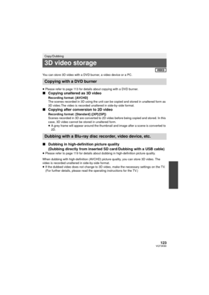 Page 123123VQT3K80
You can store 3D video with a DVD burner, a video device or a PC.
≥Please refer to page 113 for details about copying with a DVD burner.
∫ Copying unaltered as 3D video
Recording format: [AVCHD]
The scenes recorded in 3D using the unit can be copied and stored in unaltered form as 
3D video.The video is recorded unaltered in side-by-side format.
∫Copying after conversion to 2D video
Recording format: [Standard] ([XP]/[SP])
Scenes recorded in 3D are converted to 2D video before being copied and...