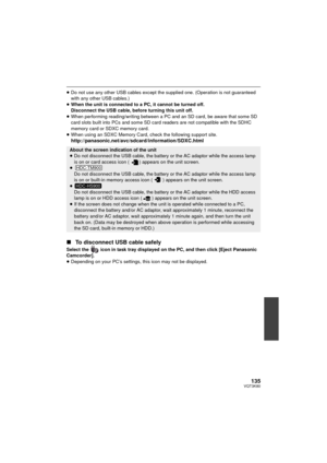 Page 135135VQT3K80
≥Do not use any other USB cables except the supplied one. (Operation is not guaranteed 
with any other USB cables.)
≥ When the unit is connected to a PC, it cannot be turned off.
Disconnect the USB cable, before turning this unit off.
≥ When performing reading/writing between a PC and an SD card, be aware that some SD 
card slots built into PCs and some SD ca rd readers are not compatible with the SDHC 
memory card or SDXC memory card.
≥ When using an SDXC Memory Card, check the following...