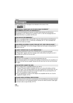 Page 142142VQT3K80
Major confirmation/error messages to be indicated on the screen in text.
*1  only
*2  only
Others
Messages
PERIODICALLY MAKE BACK UP OF DATA IN BUILT-IN MEMORY.*1
RECOMMEND DATA BACK UP PERIODICALLY.*2
We recommend backing up important recorded motion pictures and still pictures 
periodically to a PC, DVD disc etc. to protect it. (l113, 126) This message does not 
indicate that there is a problem with this unit.
HDD BACKUP RECOMMENDED.*2
There is a possible problem with the HDD. Copy the...