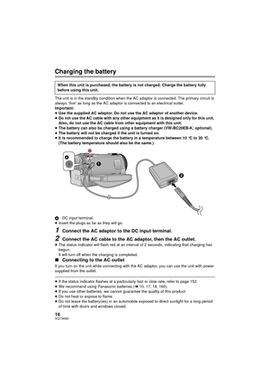 Page 1616VQT3K80
Charging the battery
The unit is in the standby condition when the AC adaptor is connected. The primary circuit is 
always “live” as long as the AC adaptor is connected to an electrical outlet.
Important:
≥Use the supplied AC adaptor. Do not use the AC adaptor of another device.
≥ Do not use the AC cable with any other equipment as it is designed only for this unit. 
Also, do not use the AC cable from other equipment with this unit.
≥ The battery can also be charged using a battery charger...